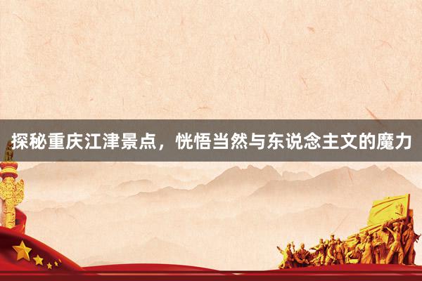 探秘重庆江津景点，恍悟当然与东说念主文的魔力