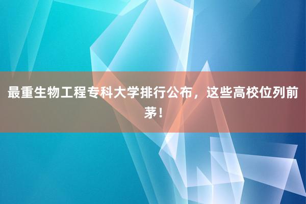 最重生物工程专科大学排行公布，这些高校位列前茅！