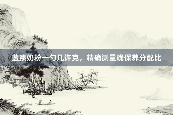 蓝臻奶粉一勺几许克，精确测量确保养分配比