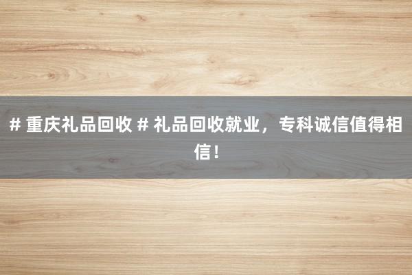 # 重庆礼品回收 # 礼品回收就业，专科诚信值得相信！