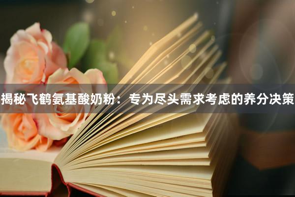 揭秘飞鹤氨基酸奶粉：专为尽头需求考虑的养分决策
