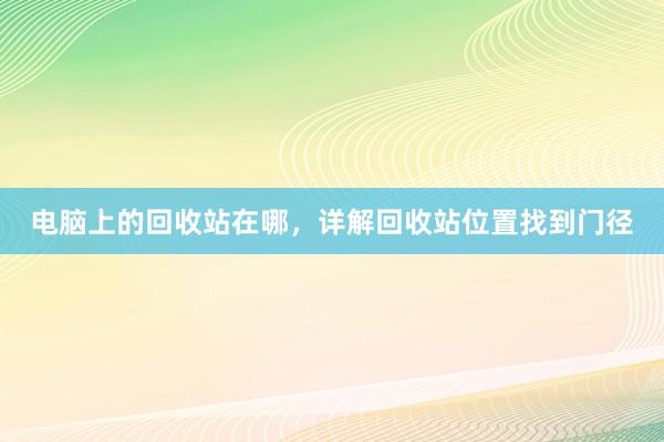 电脑上的回收站在哪，详解回收站位置找到门径