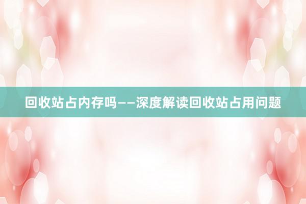 回收站占内存吗——深度解读回收站占用问题